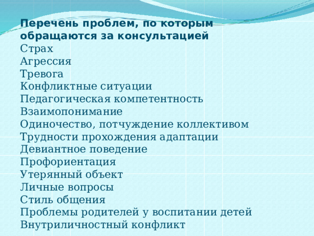 Перечень проблем, по которым обращаются за консультацией Страх  Агрессия  Тревога  Конфликтные ситуации  Педагогическая компетентность  Взаимопонимание  Одиночество, потчуждение коллективом  Трудности прохождения адаптации  Девиантное поведение  Профориентация  Утерянный объект  Личные вопросы  Стиль общения  Проблемы родителей у воспитании детей  Внутриличностный конфликт 
