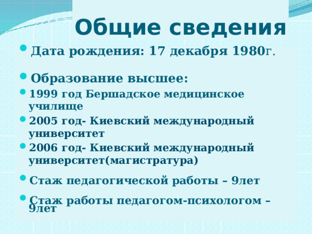 Общие сведения Дата рождения: 17 декабря 1980 г. Образование высшее: 1999 год Бершадское медицинское училище 2005 год- Киевский международный университет 2006 год- Киевский международный университет(магистратура)  Стаж педагогической работы – 9лет  Стаж работы педагогом-психологом – 9лет   