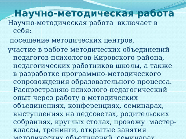   Научно-методическая работа Научно-методическая работа включает в себя:  посещение методических центров, участие в работе методических объединений педагогов-психологов Кировского района, педагогических работников школы, а также в разработке программно-методического сопровождения образовательного процесса. Распространяю психолого-педагогический опыт через работу в методических объединениях, конференциях, семинарах, выступлениях на педсоветах, родительских собраниях, круглых столах, провожу мастер-классы, тренинги, открытые занятия методических объединений, семинарах, научно-практических конференциях разного уровня, работа по самообразованию и др. 