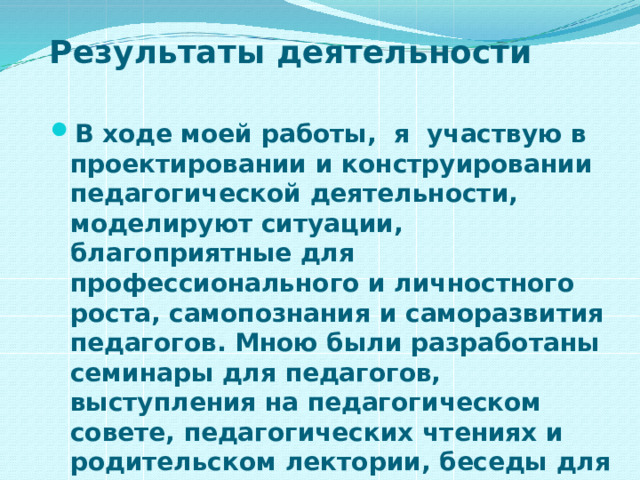 Результаты деятельности В ходе моей работы, я участвую в проектировании и конструировании педагогической деятельности, моделируют ситуации, благоприятные для профессионального и личностного роста, самопознания и саморазвития педагогов. Мною были разработаны семинары для педагогов, выступления на педагогическом совете, педагогических чтениях и родительском лектории, беседы для уч-ся. 
