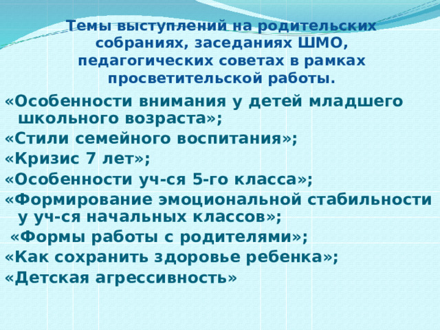 Темы выступлений на родительских собраниях, заседаниях ШМО, педагогических советах в рамках просветительской работы.  «Особенности внимания у детей младшего школьного возраста»; «Стили семейного воспитания»; «Кризис 7 лет»; «Особенности уч-ся 5-го класса»; «Формирование эмоциональной стабильности у уч-ся начальных классов»;  «Формы работы с родителями»; «Как сохранить здоровье ребенка»; «Детская агрессивность»   