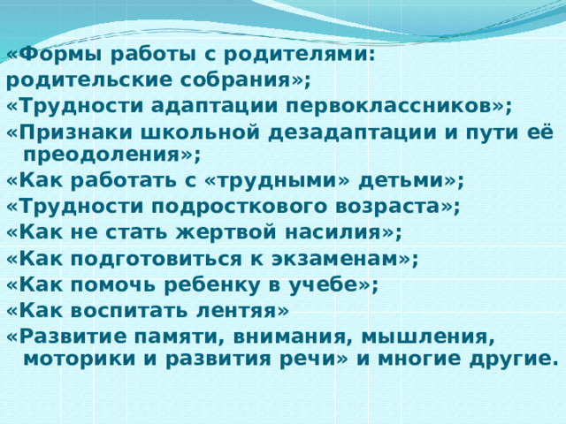 «Формы работы с родителями: родительские собрания»; «Трудности адаптации первоклассников»; «Признаки школьной дезадаптации и пути её преодоления»; «Как работать с «трудными» детьми»; «Трудности подросткового возраста»; «Как не стать жертвой насилия»; «Как подготовиться к экзаменам»; «Как помочь ребенку в учебе»; «Как воспитать лентяя» «Развитие памяти, внимания, мышления, моторики и развития речи» и многие другие.  