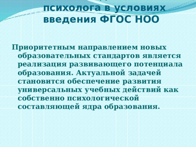 Работа педагога-психолога в условиях введения ФГОС НОО Приоритетным направлением новых образовательных стандартов является реализация развивающего потенциала образования. Актуальной задачей становится обеспечение развития универсальных учебных действий как собственно психологической составляющей ядра образования.  