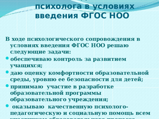 Работа педагога-психолога в условиях введения ФГОС НОО  В ходе психологического сопровождения в условиях введения ФГОС НОО решаю следующие задачи: обеспечиваю контроль за развитием учащихся; даю оценку комфортности образовательной среды, уровню ее безопасности для детей; принимаю  участие в разработке образовательной программы образовательного учреждения;  оказываю  качественную психолого-педагогическую и социальную помощь всем участникам образовательного процесса. 