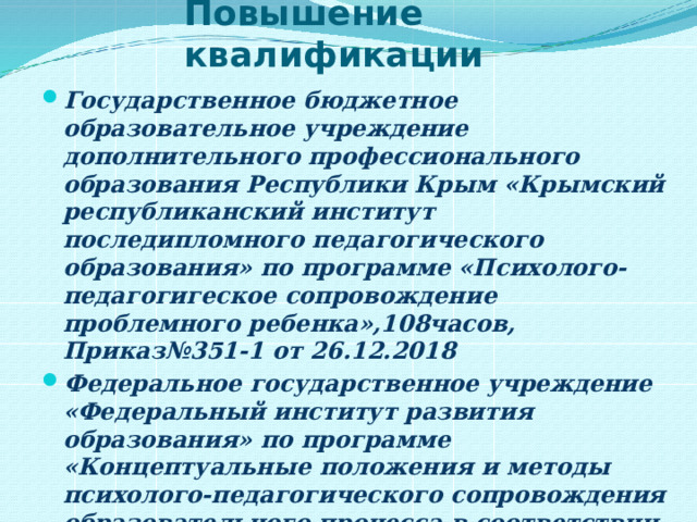 Повышение квалификации Государственное бюджетное образовательное учреждение дополнительного профессионального образования Республики Крым «Крымский республиканский институт последипломного педагогического образования» по программе «Психолого-педагогигеское сопровождение проблемного ребенка»,108часов, Приказ№351-1 от 26.12.2018 Федеральное государственное учреждение «Федеральный институт развития образования» по программе «Концептуальные положения и методы психолого-педагогического сопровождения образовательного процесса в соответствии с требованиями российского законодательства и ФГОС» в объёме 28 академических часов регистрационный номер 23/09/103/97 