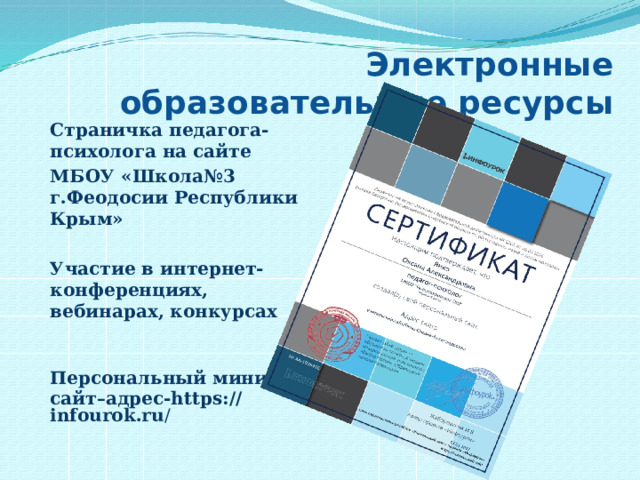 Электронные образовательные ресурсы Страничка педагога-психолога на сайте МБОУ «Школа№3 г.Феодосии Республики Крым»  Участие в интернет- конференциях, вебинарах, конкурсах   Персональный мини сайт–адрес-https://infourok.ru / 
