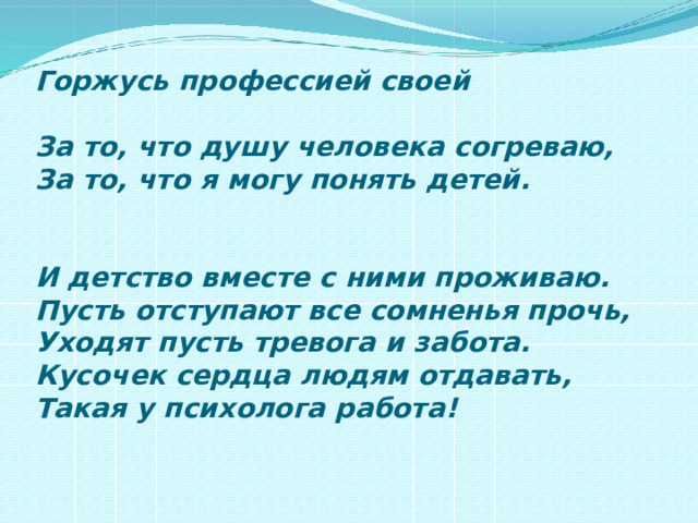 Горжусь профессией своей   За то, что душу человека согреваю,  За то, что я могу понять детей.    И детство вместе с ними проживаю.  Пусть отступают все сомненья прочь,  Уходят пусть тревога и забота.  Кусочек сердца людям отдавать,  Такая у психолога работа!   