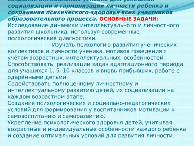   Цель работы педагога-психолога в школе:  создание оптимальных условий для успешной социализации и гармонизации личности ребенка и сохранение психического здоровья всех участников образовательного процесса.  ОСНОВНЫЕ ЗАДАЧИ:  Исследование динамики интеллектуального и личностного развития школьника, используя современные психологические диагностики. Изучать психологию развития ученических коллективов и личности ученика, мотивов поведения с учётом возрастных, интеллектуальных, особенностей.  Способствовать реализации задач адаптационного периода для учащихся 1, 5, 10 классов и вновь прибывших, работе с одарёнными детьми.  Содействовать полноценному личностному и интеллектуальному развитию детей, их социализации на каждом возрастном этапе.  Создание психологических и социально-педагогических условий для формирования у воспитанников мотивации к самовоспитанию и саморазвитию.  Укрепление психологического здоровья детей, учитывая возрастные и индивидуальные особенности каждого ребёнка и создание оптимальных условий для развития личности.   