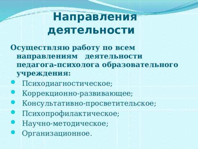  Направления деятельности Осуществляю работу по всем направлениям    деятельности педагога-психолога образовательного учреждения:     Психодиагностическое;  Коррекционно-развивающее;  Консультативно-просветительское;  Психопрофилактическое;  Научно-методическое;  Организационное. 