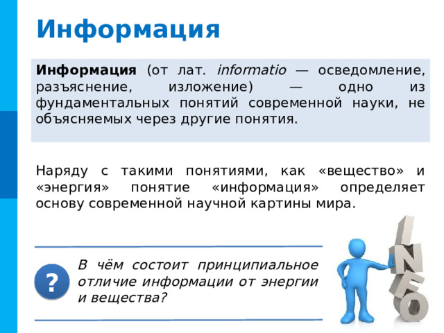 Информация Информация (от лат. informatio — осведомление, разъяснение, изложение) — одно из фундаментальных понятий современной науки, не объясняемых через другие понятия.  Наряду с такими понятиями, как «вещество» и «энергия» понятие «информация» определяет основу современной научной картины мира.  Комментарии Вопрос появляется по щелчку мыши В чём состоит принципиальное отличие информации от энергии и вещества? ?  