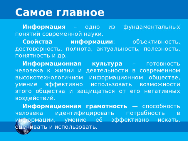 Информационная культура Основные составляющие информационной культуры: понимание закономерностей протекания информационных процессов умение оценивать объективность, достоверность, полноту, актуальность, полезность поступающей информации умение представлять информацию в разных формах умение обрабатывать информацию с помощью подходящих информационных технологий умение применять полученную информацию для принятия решений соблюдение этических норм и правил при использовании информации 