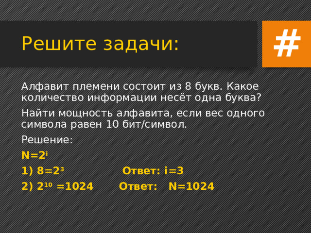 # Решите задачи: Алфавит племени состоит из 8 букв. Какое количество информации несёт одна буква? Найти мощность алфавита, если вес одного символа равен 10 бит/символ. Решение: N=2 i 1) 8=2 3 Ответ: i=3 2) 2 10 =1024 Ответ: N=1024 