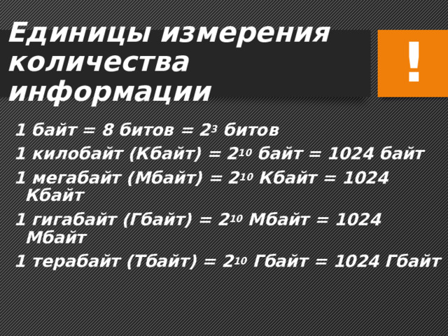 Единицы измерения  количества информации ! 1 байт = 8 битов = 2 3 битов 1 килобайт (Кбайт) = 2 10 байт = 1024 байт 1 мегабайт (Мбайт) = 2 10 Кбайт = 1024 Кбайт 1 гигабайт (Гбайт) = 2 10 Мбайт = 1024 Мбайт 1 терабайт (Тбайт) = 2 10 Гбайт = 1024 Гбайт 