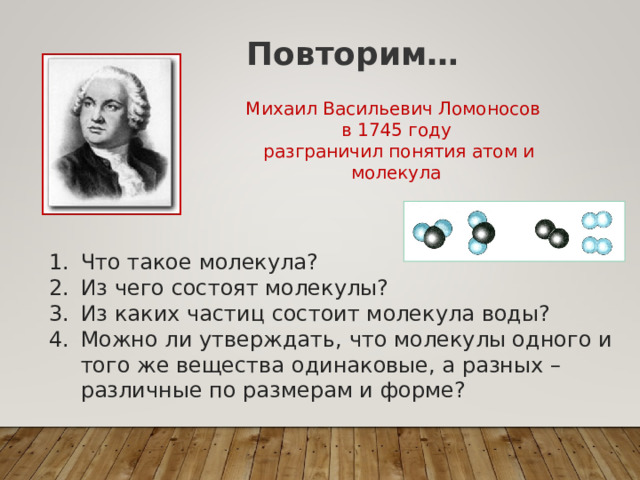 Повторим… Михаил Васильевич Ломоносов в 1745 году  разграничил понятия атом и молекула Что такое молекула? Из чего состоят молекулы? Из каких частиц состоит молекула воды? Можно ли утверждать, что молекулы одного и того же вещества одинаковые, а разных – различные по размерам и форме? 