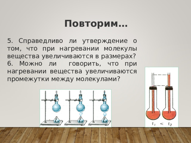 Повторим… 5. Справедливо ли утверждение о том, что при нагревании молекулы вещества увеличиваются в размерах? 6. Можно ли говорить, что при нагревании вещества увеличиваются промежутки между молекулами? 
