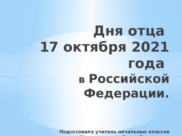 Дня отца  17 октября 2021 года  в Российской Федерации.    Подготовила учитель начальных классов  Мирошниченко Лилия Евгеньевна 