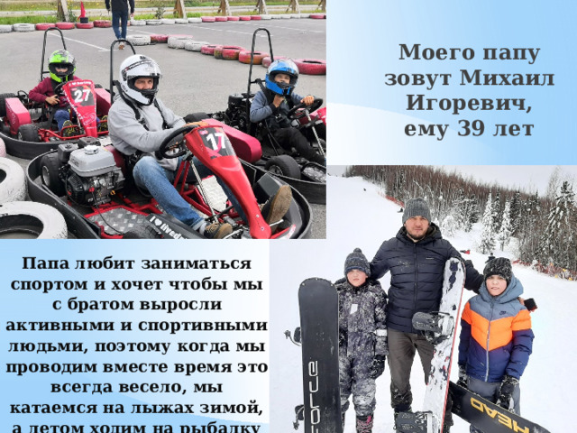  Моего папу зовут Михаил Игоревич, ему 39 лет Папа любит заниматься спортом и хочет чтобы мы с братом выросли активными и спортивными людьми, поэтому когда мы проводим вместе время это всегда весело, мы катаемся на лыжах зимой, а летом ходим на рыбалку или за грибами.   