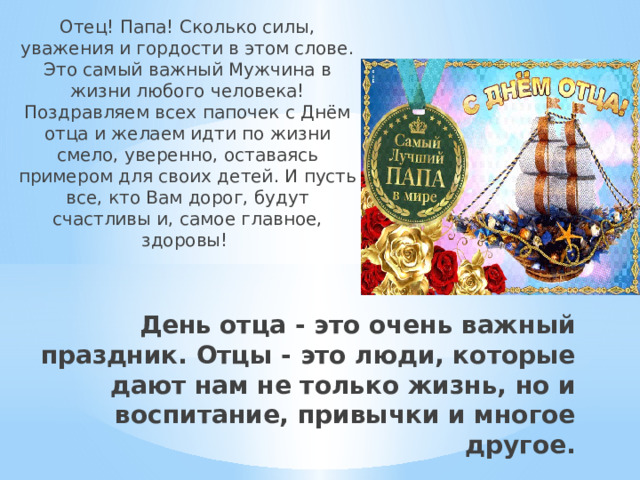 Отец! Папа! Сколько силы, уважения и гордости в этом слове. Это самый важный Мужчина в жизни любого человека! Поздравляем всех папочек с Днём отца и желаем идти по жизни смело, уверенно, оставаясь примером для своих детей. И пусть все, кто Вам дорог, будут счастливы и, самое главное, здоровы! День отца - это очень важный праздник. Отцы - это люди, которые дают нам не только жизнь, но и воспитание, привычки и многое другое. 