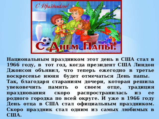 Национальным праздником этот день в США стал в 1966 году, в  тот год, когда президент США Линдон Джонсон объявил, что теперь ежегодно в третье воскресенье июня  будет отмечаться День папы.   Так, благодаря стараниям дочери, которая решила увековечить память о своем отце, традиция празднования  скоро распространилась из ее родного городка по всей округе. И уже в 1966 году День отца в США стал официальным праздником. Скоро праздник стал одним из самых любимых в США. 