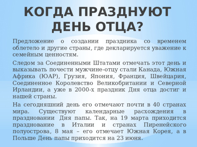 КОГДА ПРАЗДНУЮТ ДЕНЬ ОТЦА?    Предложение о создании праздника со временем облетело и другие страны, где декларируется уважение к семейным ценностям.  Следом за Соединенными Штатами отмечать этот день и выказывать почести мужчине-отцу стали Канада, Южная Африка (ЮАР), Грузия, Япония, Франция, Швейцария, Соединенное Королевство Великобритании и Северной Ирландии, а уже в 2000-х праздник Дня отца достиг и нашей страны.   На сегодняшний день его отмечают почти в 40 странах мира. Существуют календарные расхождения в праздновании  Дня папы. Так, на 19 марта приходится празднование в Италии и странах Пиренейского полуострова, 8 мая – его отмечает Южная Корея, а в Польше День папы приходится на 23 июня. 