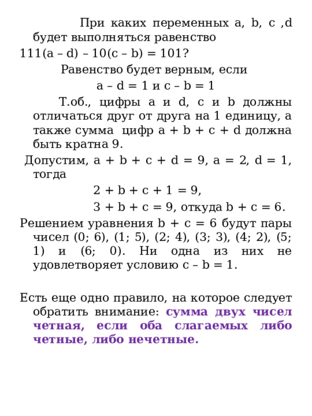  При каких переменных a, b, c ,d будет выполняться равенство 111(a – d) – 10(c – b) = 101? Равенство будет верным, если a – d = 1 и c – b = 1  Т.об., цифры a и d, с и b должны отличаться друг от друга на 1 единицу, а также сумма цифр a + b + c + d должна быть кратна 9.  Допустим, a + b + c + d = 9, а = 2, d = 1, тогда  2 + b + c + 1 = 9,  3 + b + c = 9, откуда b + c = 6. Решением уравнения b + c = 6 будут пары чисел (0; 6), (1; 5), (2; 4), (3; 3), (4; 2), (5; 1) и (6; 0). Ни одна из них не удовлетворяет условию с – b = 1. Есть еще одно правило, на которое следует обратить внимание: сумма двух чисел четная, если оба слагаемых либо четные, либо нечетные. 