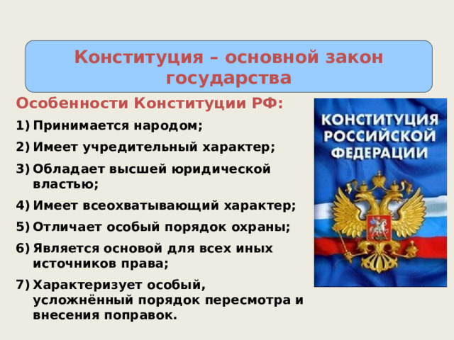 Конституция – основной закон государства Особенности Конституции РФ: Принимается народом; Имеет учредительный характер; Обладает высшей юридической властью; Имеет всеохватывающий характер; Отличает особый порядок охраны; Является основой для всех иных источников права; Характеризует особый, усложнённый порядок пересмотра и внесения поправок. 