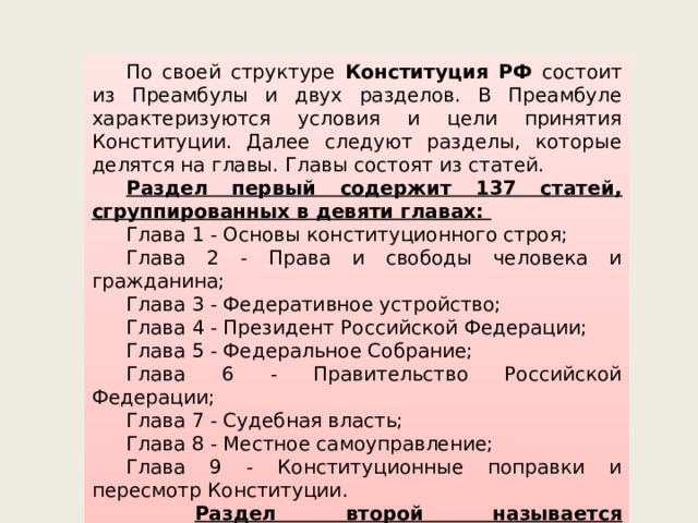 По своей структуре Конституция РФ состоит из Преамбулы и двух разделов. В Преамбуле характеризуются условия и цели принятия Конституции. Далее следуют разделы, которые делятся на главы. Главы состоят из статей. Раздел первый содержит 137 статей, сгруппированных в девяти главах: Глава 1 - Основы конституционного строя; Глава 2 - Права и свободы человека и гражданина; Глава 3 - Федеративное устройство; Глава 4 - Президент Российской Федерации; Глава 5 - Федеральное Собрание; Глава 6 - Правительство Российской Федерации; Глава 7 - Судебная власть; Глава 8 - Местное самоуправление; Глава 9 - Конституционные поправки и пересмотр Конституции.  Раздел второй называется «3аключительные и переходные положения» и содержит девять частей. 