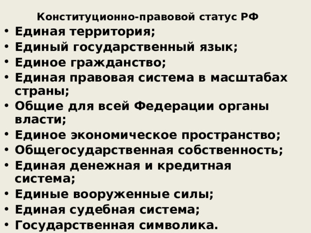 Конституционно-правовой статус РФ Конституционно-правовой статус РФ Единая территория; Единый государственный язык; Единое гражданство; Единая правовая система в масштабах страны; Общие для всей Федерации органы власти; Единое экономическое пространство; Общегосударственная собственность; Единая денежная и кредитная система; Единые вооруженные силы; Единая судебная система; Государственная символика. Международная правосубъектность. 