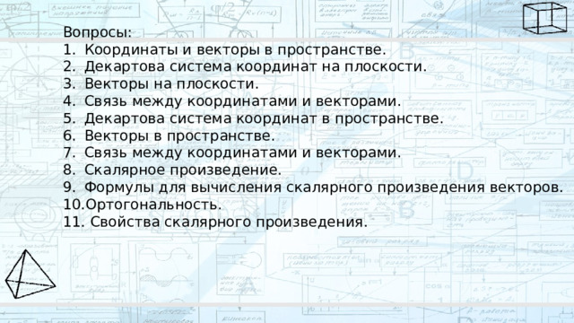 Вопросы: Координаты и векторы в пространстве. Декартова система координат на плоскости. Векторы на плоскости. Связь между координатами и векторами. Декартова система координат в пространстве. Векторы в пространстве. Связь между координатами и векторами. Скалярное произведение. Формулы для вычисления скалярного произведения векторов. Ортогональность.  Свойства скалярного произведения. 