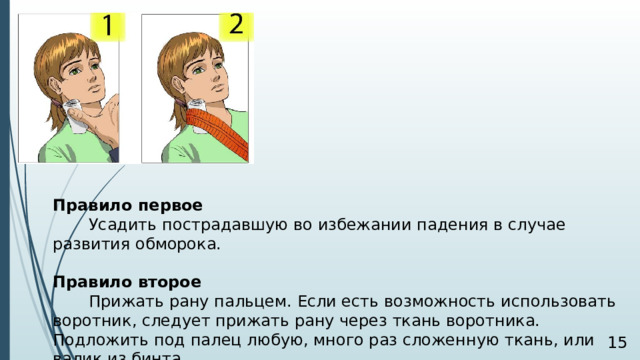 Правило первое  Усадить пострадавшую во избежании падения в случае развития обморока. Правило второе  Прижать рану пальцем. Если есть возможность использовать воротник, следует прижать рану через ткань воротника. Подложить под палец любую, много раз сложенную ткань, или валик из бинта.  