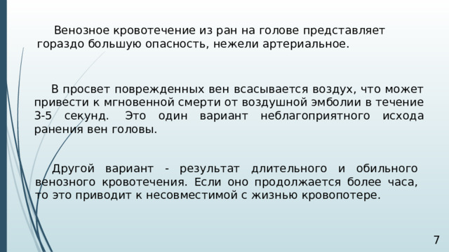 Венозное кровотечение из ран на голове представляет гораздо большую опасность, нежели артериальное.  В просвет поврежденных вен всасывается воздух, что может привести к мгновенной смерти от воздушной эмболии в течение 3-5 секунд.  Это один вариант неблагоприятного исхода ранения вен головы.   Другой вариант - результат длительного и обильного венозного кровотечения. Если оно продолжается более часа, то это приводит к несовместимой с жизнью кровопотере.   