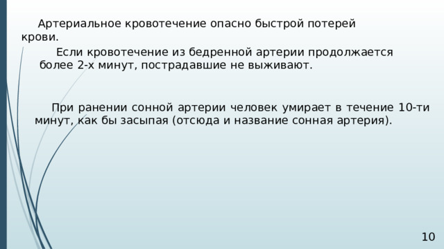 Артериальное кровотечение опасно быстрой потерей крови. Если кровотечение из бедренной артерии продолжается более 2-х минут, пострадавшие не выживают.  При ранении сонной артерии человек умирает в течение 10-ти минут, как бы засыпая (отсюда и название сонная артерия).   
