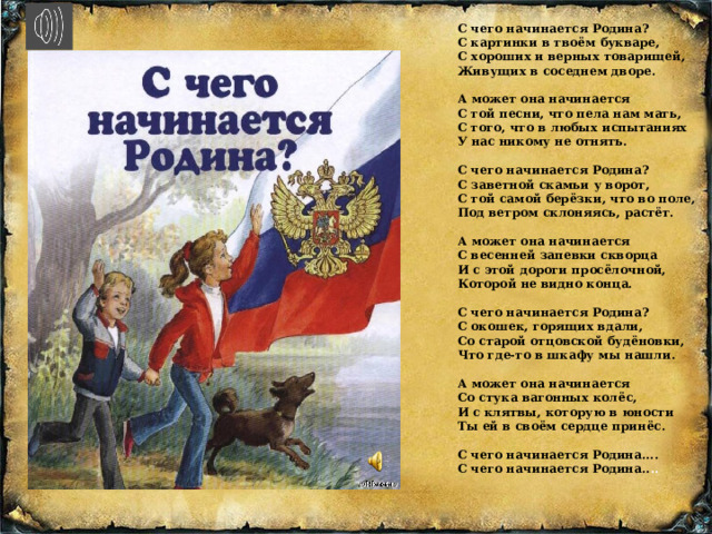 С чего начинается Родина?  С картинки в твоём букваре,  С хороших и верных товарищей,  Живущих в соседнем дворе.   А может она начинается  С той песни, что пела нам мать,  С того, что в любых испытаниях  У нас никому не отнять.   С чего начинается Родина?  С заветной скамьи у ворот,  С той самой берёзки, что во поле,  Под ветром склоняясь, растёт.   А может она начинается  С весенней запевки скворца  И с этой дороги просёлочной,  Которой не видно конца.   С чего начинается Родина?  С окошек, горящих вдали,  Со старой отцовской будёновки,  Что где-то в шкафу мы нашли.   А может она начинается  Со стука вагонных колёс,  И с клятвы, которую в юности  Ты ей в своём сердце принёс.   С чего начинается Родина....  С чего начинается Родина.. .. 