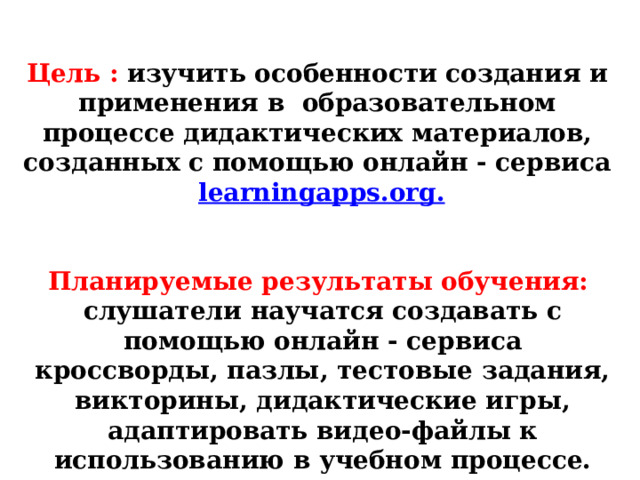 Цель : изучить особенности создания и применения в  образовательном процессе дидактических материалов, созданных с помощью онлайн - сервиса   learningapps.org. Планируемые результаты обучения:  слушатели научатся создавать с помощью онлайн - сервиса кроссворды, пазлы, тестовые задания, викторины, дидактические игры, адаптировать видео-файлы к использованию в учебном процессе. 