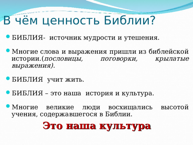 В чём ценность Библии? БИБЛИЯ- источник мудрости и утешения. Многие слова и выражения пришли из библейской истории.( пословицы, поговорки, крылатые выражения).  БИБЛИЯ учит жить.  БИБЛИЯ – это наша история и культура.  Многие великие люди восхищались высотой учения, содержавшегося в Библии. Это наша культура  