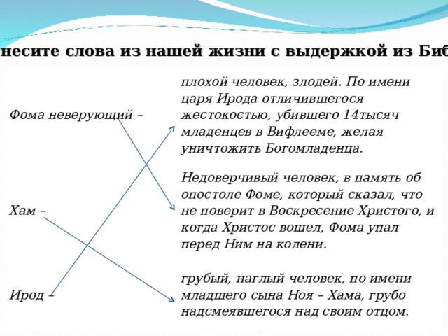 Соотнесите слова из нашей жизни с выдержкой из Библии .   Фома неверующий – плохой человек, злодей. По имени царя Ирода отличившегося жестокостью, убившего 14тысяч младенцев в Вифлееме, желая уничтожить Богомладенца. Хам – Недоверчивый человек, в память об опостоле Фоме, который сказал, что не поверит в Воскресение Христого, и когда Христос вошел, Фома упал перед Ним на колени. Ирод – грубый, наглый человек, по имени младшего сына Ноя – Хама, грубо надсмеявшегося над своим отцом. 