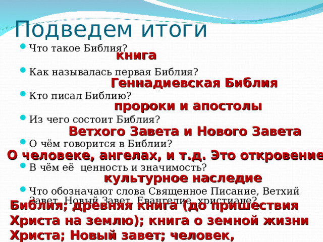 Подведем итоги Что такое Библия?  Как называлась первая Библия?  Кто писал Библию?  Из чего состоит Библия?  О чём говорится в Библии?  В чём её ценность и значимость?  Что обозначают слова Священное Писание, Ветхий Завет, Новый Завет, Евангелие, христиане?     книга Геннадиевская Библия пророки и апостолы Ветхого Завета и Нового Завета О человеке, ангелах, и т.д. Это откровение культурное наследие Библия; древняя книга (до пришествия Христа на землю); книга о земной жизни Христа; Новый завет; человек, принявший учение Христа. 