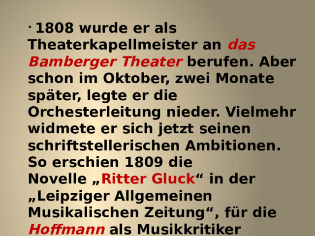  1808 wurde er als Theaterkapellmeister an das Bamberger Theater berufen. Aber schon im Oktober, zwei Monate später, legte er die Orchesterleitung nieder. Vielmehr widmete er sich jetzt seinen schriftstellerischen Ambitionen. So erschien 1809 die Novelle „ Ritter Gluck “ in der „Leipziger Allgemeinen Musikalischen Zeitung“, für die Hoffmann als Musikkritiker arbeitete. Während seiner nebenberuflichen Tätigkeit als Musiklehrer lernte er Julie Mark , eine Gesangsschülerin kennen und lieben. 