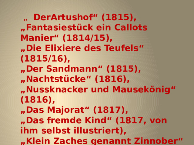  „  DerArtushof“ (1815), „ Fantasiestück ein Callots Manier“ (1814/15), „ Die Elixiere des Teufels“ (1815/16), „ Der Sandmann“ (1815), „ Nachtstücke“ (1816), „ Nussknacker und Mausekönig“ (1816), „ Das Majorat“ (1817), „ Das fremde Kind“ (1817, von ihm selbst illustriert), „ Klein Zaches genannt Zinnober“ (1818), „ Der Kampf der Sänger“ (1818), 