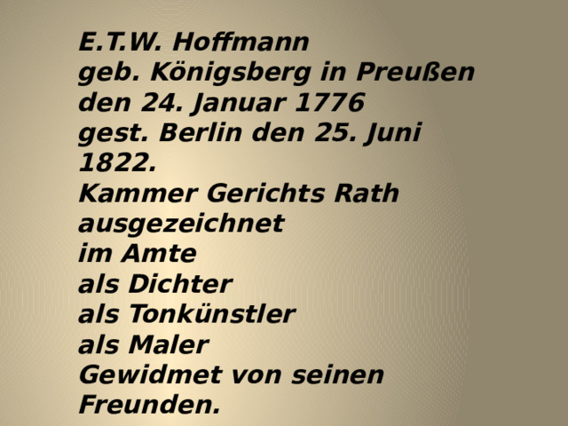 E.T.W. Hoffmann  geb. Königsberg in Preußen  den 24. Januar 1776  gest. Berlin den 25. Juni 1822.  Kammer Gerichts Rath  ausgezeichnet  im Amte  als Dichter  als Tonkünstler  als Maler  Gewidmet von seinen Freunden. 