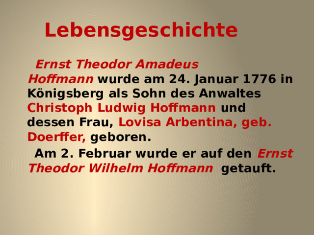 Lebensgeschichte  Ernst Theodor Amadeus Hoffmann  wurde am 24. Januar 1776 in Königsberg als Sohn des Anwaltes Christoph Ludwig Hoffmann und dessen Frau, Lovisa Arbentina, geb. Doerffer, geboren.  Am 2. Februar wurde er auf den Ernst Theodor Wilhelm Hoffmann  getauft.   