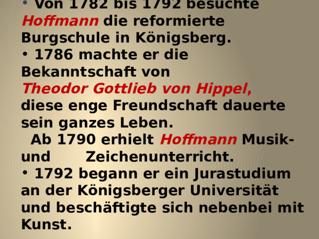   Von 1782 bis 1792 besuchte Hoffmann die reformierte Burgschule in K ö nigsberg.  1786 machte er die Bekanntschaft von Theodor Gottlieb von Hippel , diese enge Freundschaft dauerte sein ganzes Leben.  Ab 1790 erhielt Hoffmann Musik- und Zeichenunterricht.  1792 begann er ein Jurastudium an der K ö nigsberger Universit ä t und besch ä ftigte sich nebenbei mit Kunst. 