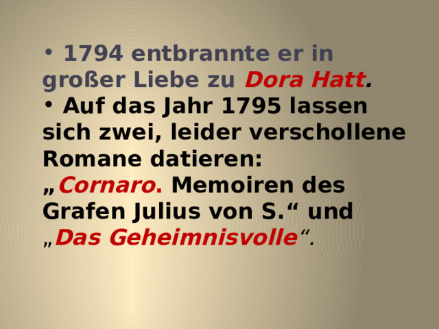  1794 entbrannte er in gro ß er Liebe zu Dora Hatt .  Auf das Jahr 1795 lassen sich zwei, leider verschollene Romane datieren: „ Cornaro . Memoiren des Grafen Julius von S.“ und „ Das Geheimnisvolle “. 