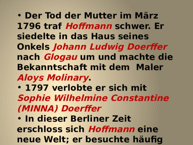  Der Tod der Mutter im März 1796 traf Hoffmann schwer. Er siedelte in das Haus seines Onkels Johann Ludwig Doerffer nach Glogau um und machte die Bekanntschaft mit dem Maler Aloys Molinary .  1797 verlobte er sich mit Sophie Wilhelmine Constantine (MINNA) Doerffer  In dieser Berliner Zeit erschloss sich Hoffmann eine neue Welt; er besuchte häufig das Theater, komponierte, zeichnete und begann zu schreiben. 