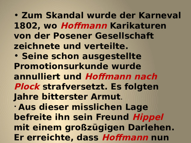  Zum Skandal wurde der Karneval 1802, wo Hoffmann Karikaturen von der Posener Gesellschaft zeichnete und verteilte.  Seine schon ausgestellte Promotionsurkunde wurde annulliert und Hoffmann  nach Plock strafversetzt. Es folgten Jahre bitterster Armut .  Aus dieser misslichen Lage befreite ihn sein Freund Hippel mit einem großzügigen Darlehen. Er erreichte, dass Hoffmann nun endlich zum Regierungsrat ernannt wurde und ein entsprechendes Gehalt bekam.   