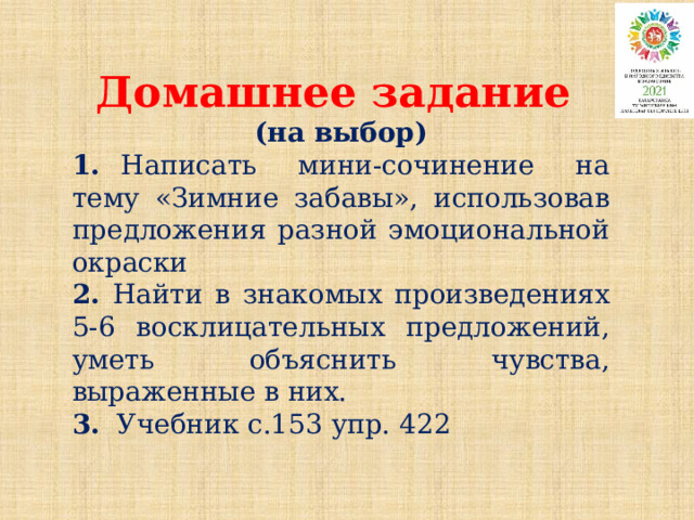 Домашнее задание (на выбор) 1. Написать мини-сочинение на тему «Зимние забавы», использовав предложения разной эмоциональной окраски 2. Найти в знакомых произведениях 5-6 восклицательных предложений, уметь объяснить чувства, выраженные в них. 3. Учебник с.153 упр. 422 