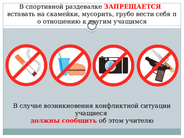 В спортивной раздевалке ЗАПРЕЩАЕТСЯ   вставать на скамейки, мусорить, грубо вести себя по отношению к другим учащимся В случае возникновения конфликтной ситуации учащиеся должны сообщить об этом учителю 