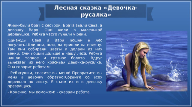Лесная сказка «Девочка-русалка» Жили-были брат с сестрой. Брата звали Сева, а девочку Варя. Они жили в маленькой деревушке. Ребята часто гуляли у реки. Однажды Сева и Варя пошли в лес погулять.Шли они, шли, да пришли на поляну. Там они собирали цветы и делали из них венки. Они пошли дальше в чащу леса. Ребята нашли топкое и грязное болото. Вдруг вылезает из него красивая девочка-русалка. Она говорит ребятам: - Ребятушки, спасите вы меня! Превратите вы меня в девочку обратно!Сорвите со всех деревьев по листу. Я съем их и в девочку превращусь. - Конечно, мы поможем! - сказали ребята. 