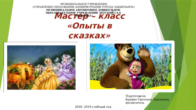 МУНИЦИПАЛЬНОЕ УЧРЕЖДЕНИЕ  «УПРАВЛЕНИЕ ОБРАЗОВАНИЯ АДМИНИСТРАЦИИ ГОРОДА ЛАБЫТНАНГИ»  МУНИЦИПАЛЬНОЕ АВТОНОМНОЕ ДОШКОЛЬНОЕ  ОБРАЗОВАТЕЛЬНОЕ УЧРЕЖДЕНИЕ ДЕТСКИЙ САД  “РОМАШКА”      Мастер – класс  «Опыты в сказках» Подготовила: Крайко Светлана Сергеевна, воспитатель 2018- 2019 учебный год 