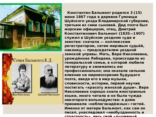  Константин Бальмонт родился 3 (15) июня 1867 года в деревне Гумнищи Шуйского уезда Владимирской губернии, третьим из семи сыновей. Дед поэта был морским офицером, отец, Дмитрий Константинович Бальмонт (1835—1907) служил в Шуйском уездном суде и земстве: сначала — коллежским регистратором, затем мировым судьёй, наконец — председателем уездной земской управы. Мать, Вера Николаевна, урождённая Лебедева, происходила из генеральской семьи, в которой любили литературу и занимались ею профессионально; она оказала сильное влияние на мировоззрение будущего поэта, введя его в мир музыки, словесности, истории, первой научив постигать «красоту женской души». Вера Николаевна хорошо знала иностранные языки, много читала и не была чужда некоторого вольнодумства: в доме принимали «неблагонадёжных» гостей. Именно от матери Бальмонт, как сам он писал, унаследовал «необузданность и страстность», весь свой «душевный строй».  